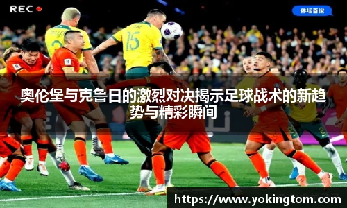 奥伦堡与克鲁日的激烈对决揭示足球战术的新趋势与精彩瞬间